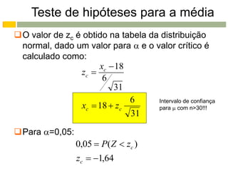 Teste de hipóteses para a média
O valor de zc é obtido na tabela da distribuição
 normal, dado um valor para  e o valor crítico é
 calculado como:
                     xc  18
                zc 
                      6
                         31
                             6      Intervalo de confiança
                xc  18  zc        para  com n>30!!!
                             31

Para =0,05:
                 0,05  P( Z  zc )
                 zc  1,64
 