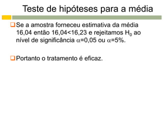 Teste de hipóteses para a média
Se a amostra forneceu estimativa da média
 16,04 então 16,04<16,23 e rejeitamos H0 ao
 nível de significância =0,05 ou =5%.

Portanto o tratamento é eficaz.
 
