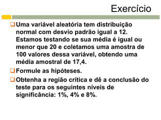 Exercício
Uma variável aleatória tem distribuição
 normal com desvio padrão igual a 12.
 Estamos testando se sua média é igual ou
 menor que 20 e coletamos uma amostra de
 100 valores dessa variável, obtendo uma
 média amostral de 17,4.
Formule as hipóteses.
Obtenha a região crítica e dê a conclusão do
 teste para os seguintes níveis de
 significância: 1%, 4% e 8%.
 