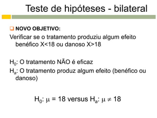 Teste de hipóteses - bilateral
 NOVO OBJETIVO:
Verificar se o tratamento produziu algum efeito
  benéfico X<18 ou danoso X>18

H0: O tratamento NÃO é eficaz
Ha: O tratamento produz algum efeito (benéfico ou
  danoso)


         H0:  = 18 versus Ha:   18
 