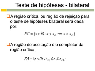 Teste de hipóteses - bilateral
A região crítica, ou região de rejeição para
 o teste de hipóteses bilateral será dada
 por:
         RC  {x   : x  xc1 ou x  xc 2 }

A região de aceitação é o completar da
 região crítica:

         RA  {x   : xc1  x  xc 2 }
 