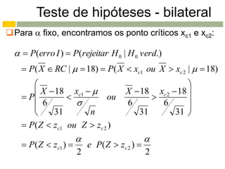 Teste de hipóteses - bilateral
Para  fixo, encontramos os ponto críticos xc1 e xc2:

    P(erro I )  P(rejeitar H 0 | H 0 verd.)
     P( X  RC |   18)  P( X  xc1 ou X  xc 2 |   18)
                                                       
        X  18 xc1                  X  18 xc 2  18 
     P                   ou                         
        6                            6       6        
            31       n                   31        31 
     P( Z  zc1 ou Z  zc 2 )
                                               
     P( Z  zc1 )        e P ( Z  zc 2 ) 
                       2                        2
 
