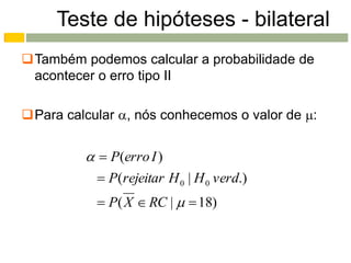 Teste de hipóteses - bilateral
Também podemos calcular a probabilidade de
 acontecer o erro tipo II

Para calcular , nós conhecemos o valor de :


           P(erro I )
            P(rejeitar H 0 | H 0 verd.)
            P( X  RC |   18)
 