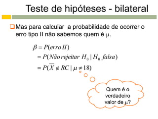 Teste de hipóteses - bilateral
Mas para calcular a probabilidade de ocorrer o
 erro tipo II não sabemos quem é .

          P(erro II )
          P( Não rejeitar H 0 | H 0 falsa )
          P( X  RC |   18)


                                       Quem é o
                                      verdadeiro
                                      valor de ?
 