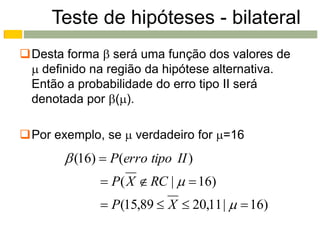 Teste de hipóteses - bilateral
Desta forma  será uma função dos valores de
  definido na região da hipótese alternativa.
 Então a probabilidade do erro tipo II será
 denotada por ().

Por exemplo, se  verdadeiro for =16
        (16)  P(erro tipo II )
              P( X  RC |   16)
              P(15,89  X  20,11 |   16)
 