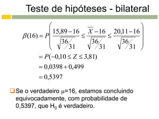 Teste de hipóteses - bilateral
                                             
                15,89  16 X  16 20,11  16 
     (16)  P                             
                36           36      36      
                      31        31      31 
            P(0,10  Z  3,81)
            0,0398  0,499
            0,5397

Se o verdadeiro =16, estamos concluindo
 equivocadamente, com probabilidade de
 0,5397, que H0 é verdadeiro.
 