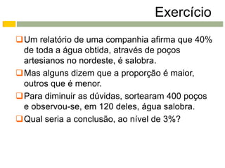 Exercício
Um relatório de uma companhia afirma que 40%
 de toda a água obtida, através de poços
 artesianos no nordeste, é salobra.
Mas alguns dizem que a proporção é maior,
 outros que é menor.
Para diminuir as dúvidas, sortearam 400 poços
 e observou-se, em 120 deles, água salobra.
Qual seria a conclusão, ao nível de 3%?
 