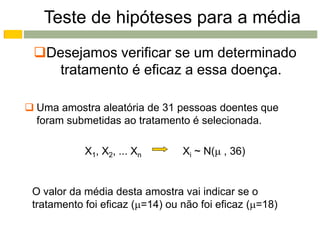 Teste de hipóteses para a média
 Desejamos verificar se um determinado
    tratamento é eficaz a essa doença.

 Uma amostra aleatória de 31 pessoas doentes que
  foram submetidas ao tratamento é selecionada.

            X1, X2, ... Xn       Xi ~ N( , 36)


 O valor da média desta amostra vai indicar se o
 tratamento foi eficaz (=14) ou não foi eficaz (=18)
 