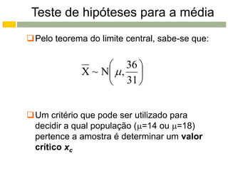 Teste de hipóteses para a média
Pelo teorema do limite central, sabe-se que:


                   36 
             X ~ N  , 
                   31 


Um critério que pode ser utilizado para
 decidir a qual população (=14 ou =18)
 pertence a amostra é determinar um valor
 crítico xc
 