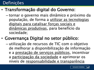 Definições
• Transformação digital do Governo:
– tornar o governo mais dinâmico e próximo da
população, de forma a utilizar as tecnologias
digitais para catalisar forças sociais e
dinâmicas produtivas, para benefício da
sociedade;
• Governança Digital no setor público:
– utilização de recursos de TIC com o objetivo
de melhorar a disponibilização de informação
e a prestação de serviços públicos, incentivar
a participação da sociedade e aprimorar os
níveis de responsabilidade e transparência
 