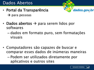 Dados Abertos
• Portal da Transparência
 para pessoas
• Dados abertos  para serem lidos por
softwares
– dados em formato puro, sem formatações
visuais
• Computadores são capazes de buscar e
comparar esses dados de inúmeras maneiras
– Podem ser utilizados diretamente por
aplicativos e outros sites
 