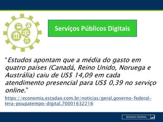 “Estudos apontam que a média do gasto em
quatro países (Canadá, Reino Unido, Noruega e
Austrália) caiu de US$ 14,09 em cada
atendimento presencial para US$ 0,39 no serviço
online.”
https://economia.estadao.com.br/noticias/geral,governo-federal-
tera-poupatempo-digital,70001632216
Serviços Públicos Digitais
 