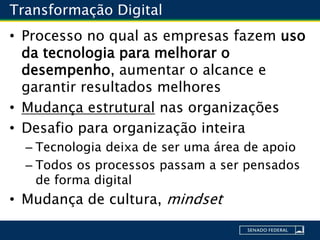 Transformação Digital
• Processo no qual as empresas fazem uso
da tecnologia para melhorar o
desempenho, aumentar o alcance e
garantir resultados melhores
• Mudança estrutural nas organizações
• Desafio para organização inteira
– Tecnologia deixa de ser uma área de apoio
– Todos os processos passam a ser pensados
de forma digital
• Mudança de cultura, mindset
 