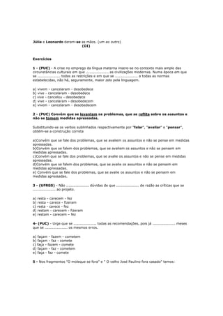 Júlia e Leonardo deram-se as mãos. (um ao outro)
(OI)
Exercícios
1 - (PUC) - A crise no emprego da língua materna insere-se no contexto mais amplo das
circunstâncias culturais em que ................... as civilizações modernas. Numa época em que
se ................... todas as restrições e em que se ................... a todas as normas
estabelecidas, não há, seguramente, maior zelo pela linguagem.
a) vivem - cancelaram - desobedece
b) vive - cancelaram - desobedece
c) vive - cancelou - desobedece
d) vive - cancelaram - desobedecem
e) vivem - cancelaram - desobedecem
2 - (PUC) Convém que se levantem os problemas, que se reflita sobre os assuntos e
não se tomem medidas apressadas.
Substituindo-se os verbos sublinhados respectivamente por "falar", "avaliar" e "pensar",
obtém-se a construção correta
a)Convém que se fale dos problemas, que se avaliem os assuntos e não se pense em medidas
apressadas.
b)Convém que se falem dos problemas, que se avaliem os assuntos e não se pensem em
medidas apressadas.
c)Convém que se fale dos problemas, que se avalie os assuntos e não se pense em medidas
apressadas.
d)Convém que se falem dos problemas, que se avalie os assuntos e não se pensem em
medidas apressadas.
e) Convém que se fale dos problemas, que se avalie os assuntos e não se pensem em
medidas apressadas.
3 - (UFRGS) - Não ................... dúvidas de que ................... de razão as críticas que se
................... ao projeto.
a) resta - carecem - fez
b) resta - carece - fizeram
c) resta - carece - fez
d) restam - carecem - fizeram
e) restam - carecem – fez
4- (PUC) - Urge que se ................... todas as recomendações, pois já ................... meses
que se ................... os mesmos erros.
a) façam - fazem - cometem
b) façam - faz - comete
c) faça - fazem - comete
d) façam - faz - cometem
e) faça - faz - comete
5 - Nos fragmentos "O moleque se fora" e " O velho José Paulino fora casado" temos:
 