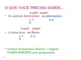 O QUE VOCÊ PRECISA SABER...
 As saúvas destruíram
 A brisa leva
 Verbos Transitivos Diretos = exigem
COMPLEMENTO sem preposição.
O QUÊ? QUEM?
as plantações.
O QUÊ? QUEM?
as flores.
O. D.
O. D.
V. T.
D.
V. T.
D.
 
