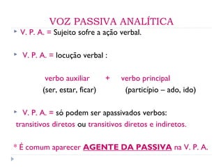 VOZ PASSIVA ANALÍTICA
 V. P. A. = Sujeito sofre a ação verbal.
 V. P. A. = locução verbal :
verbo auxiliar + verbo principal
(ser, estar, ficar) (particípio – ado, ido)
 V. P. A. = só podem ser apassivados verbos:
transitivos diretos ou transitivos diretos e indiretos.
* É comum aparecer AGENTE DA PASSIVA na V. P. A.
 