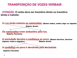 TRANSPOSIÇÃO DE VOZES VERBAIS
ATENÇÃO: O verbo deve ser transitivo direto ou transitivo
direto e indireto:
A Lua ainda seduzia os namorados. (Quem seduz, seduz algo ou alguém.
Objeto direto
Os namorados eram seduzidos pela lua.
Sujeito Paciente
A sociedade devolve a confiança ao povo. (Quem devolve, devolve
alguma coisa a alguém.) Objeto direto
A confiança ao povo é devolvida pela sociedade.
Sujeito Paciente
 