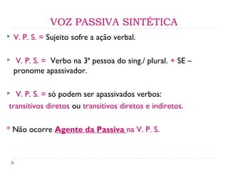 VOZ PASSIVA SINTÉTICA
 V. P. S. = Sujeito sofre a ação verbal.
 V. P. S. = Verbo na 3ª pessoa do sing./ plural. + SE –
pronome apassivador.
 V. P. S. = só podem ser apassivados verbos:
transitivos diretos ou transitivos diretos e indiretos.
* Não ocorre Agente da Passiva na V. P. S.
 
