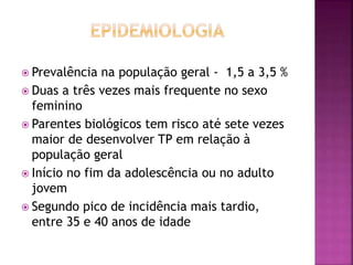  Prevalência na população geral - 1,5 a 3,5 %
 Duas a três vezes mais frequente no sexo
feminino
 Parentes biológicos tem risco até sete vezes
maior de desenvolver TP em relação à
população geral
 Início no fim da adolescência ou no adulto
jovem
 Segundo pico de incidência mais tardio,
entre 35 e 40 anos de idade
 