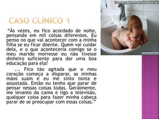 “Às vezes, eu fico acordado de noite,
pensando em mil coisas diferentes. Eu
penso no que vai acontecer com a minha
filha se eu ficar doente. Quem vai cuidar
dela, e o que aconteceria comigo se o
meu marido morresse eu não tivesse
dinheiro suficiente para dar uma boa
educação para ela?
... Fico tão agitada que o meu
coração começa a disparar, as minhas
mãos suam e eu me sinto tonta e
assustada. Então eu tenho que parar de
pensar nessas coisas todas. Geralmente,
me levanto da cama e ligo a televisão,
qualquer coisa para fazer minha cabeça
parar de se preocupar com essas coisas.”
 