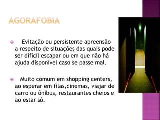  Evitação ou persistente apreensão
a respeito de situações das quais pode
ser difícil escapar ou em que não há
ajuda disponível caso se passe mal.
 Muito comum em shopping centers,
ao esperar em filas,cinemas, viajar de
carro ou ônibus, restaurantes cheios e
ao estar só.
 