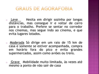 o Leve Hesita em dirigir sozinha por longas
distâncias, mas consegue ir e voltar de carro
para o trabalho. Prefere se sentar no corredor
nos cinemas, mas segue indo ao cinema, e que
evita lugares lotados.
o Moderada Só dirige em um raio de 15 km de
casa e somente se estiver acompanhada, compra
em horário fora do pico e evita grandes
supermercados, assim como aviões ou trens.
o Grave Mobilidade muito limitada, às vezes até
mesmo a ponto de não sair de casa
 
