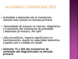  Ansiedade e depressão são os transtornos
mentais mais comuns na atenção primária
 Necessidade de avanços no rastreio, diagnóstico
e tratamento dos transtornos de ansiedade
( depressão já evoluiu). Por quê?
 Alta prevalência, impacto significativo no
funcionamento, queda na capacidade laborativa
e gastos com o cuidado em saúde
 Somente 15 a 36% dos transtornos de
ansiedade são diagnosticados na atenção
primária
 