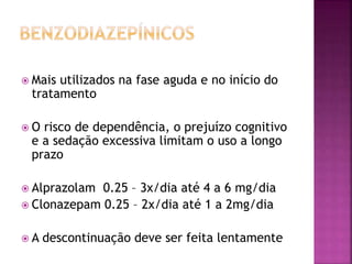  Mais utilizados na fase aguda e no início do
tratamento
 O risco de dependência, o prejuízo cognitivo
e a sedação excessiva limitam o uso a longo
prazo
 Alprazolam 0.25 – 3x/dia até 4 a 6 mg/dia
 Clonazepam 0.25 – 2x/dia até 1 a 2mg/dia
 A descontinuação deve ser feita lentamente
 