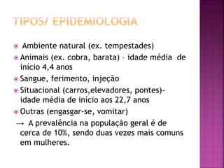  Ambiente natural (ex. tempestades)
 Animais (ex. cobra, barata) – idade média de
início 4,4 anos
 Sangue, ferimento, injeção
 Situacional (carros,elevadores, pontes)-
idade média de início aos 22,7 anos
 Outras (engasgar-se, vomitar)
→ A prevalência na população geral é de
cerca de 10%, sendo duas vezes mais comuns
em mulheres.
 