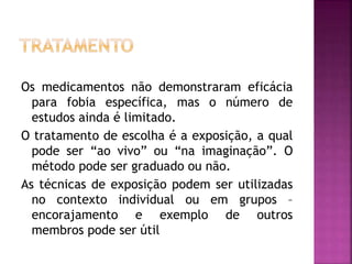 Os medicamentos não demonstraram eficácia
para fobia específica, mas o número de
estudos ainda é limitado.
O tratamento de escolha é a exposição, a qual
pode ser “ao vivo” ou “na imaginação”. O
método pode ser graduado ou não.
As técnicas de exposição podem ser utilizadas
no contexto individual ou em grupos –
encorajamento e exemplo de outros
membros pode ser útil
 