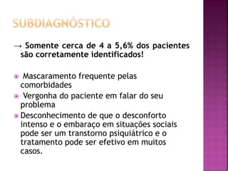 → Somente cerca de 4 a 5,6% dos pacientes
são corretamente identificados!
 Mascaramento frequente pelas
comorbidades
 Vergonha do paciente em falar do seu
problema
 Desconhecimento de que o desconforto
intenso e o embaraço em situações sociais
pode ser um transtorno psiquiátrico e o
tratamento pode ser efetivo em muitos
casos.
 