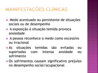  Medo acentuado ou persistente de situações
sociais ou de desempenho
 A exposição à situação temida provoca
ansiedade
 A pessoa reconhece o medo como excessivo
ou irracional
 As situações temidas são evitadas ou
suportadas com intensa ansidade ou
sofrimento
 Os sofrimentos causam significativo prejuízo
no desempenho social/ocupacional
 