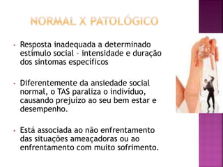 • Resposta inadequada a determinado
estímulo social – intensidade e duração
dos sintomas específicos
• Diferentemente da ansiedade social
normal, o TAS paraliza o indivíduo,
causando prejuízo ao seu bem estar e
desempenho.
• Está associada ao não enfrentamento
das situações ameaçadoras ou ao
enfrentamento com muito sofrimento.
 