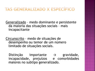 Generalizado – medo dominante e persistente
da maioria das situações sociais – mais
incapacitante
Circunscrito – medo de situações de
desempenho ou temor de um número
limitado de situações sociais.
Distinção importante → gravidade,
incapacidade, prejuízos e comorbidades
maiores no subtipo generalizado.
 