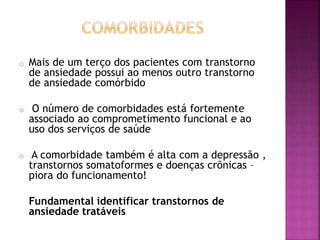 o Mais de um terço dos pacientes com transtorno
de ansiedade possui ao menos outro transtorno
de ansiedade comórbido
o O número de comorbidades está fortemente
associado ao comprometimento funcional e ao
uso dos serviços de saúde
o A comorbidade também é alta com a depressão ,
transtornos somatoformes e doenças crõnicas –
piora do funcionamento!
Fundamental identificar transtornos de
ansiedade tratáveis
 