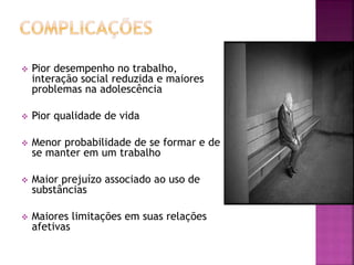  Pior desempenho no trabalho,
interação social reduzida e maiores
problemas na adolescência
 Pior qualidade de vida
 Menor probabilidade de se formar e de
se manter em um trabalho
 Maior prejuízo associado ao uso de
substâncias
 Maiores limitações em suas relações
afetivas
 