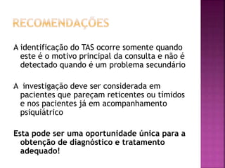 A identificação do TAS ocorre somente quando
este é o motivo principal da consulta e não é
detectado quando é um problema secundário
A investigação deve ser considerada em
pacientes que pareçam reticentes ou tímidos
e nos pacientes já em acompanhamento
psiquiátrico
Esta pode ser uma oportunidade única para a
obtenção de diagnóstico e tratamento
adequado!
 