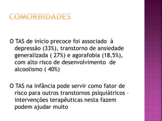 O TAS de início precoce foi associado à
depressão (33%), transtorno de ansiedade
generalizada ( 27%) e agorafobia (18,5%),
com alto risco de desenvolvimento de
alcoolismo ( 40%)
O TAS na infância pode servir como fator de
risco para outros transtornos psiquiátricos –
intervenções terapêuticas nesta fazem
podem ajudar muito
 