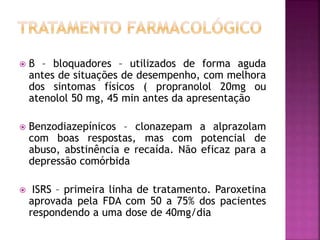  β – bloquadores – utilizados de forma aguda
antes de situações de desempenho, com melhora
dos sintomas físicos ( propranolol 20mg ou
atenolol 50 mg, 45 min antes da apresentação
 Benzodiazepínicos – clonazepam a alprazolam
com boas respostas, mas com potencial de
abuso, abstinência e recaída. Não eficaz para a
depressão comórbida
 ISRS – primeira linha de tratamento. Paroxetina
aprovada pela FDA com 50 a 75% dos pacientes
respondendo a uma dose de 40mg/dia
 