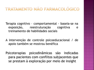 Terapia cognitivo – comportamental - baseia-se na
exposição, reestruturação cognitiva e
treinamento de habilidades sociais
A intervenção de controle psicoeducacional / de
apoio também se mostrou benéfica
Psicoterapias psicodinâmicas são indicadas
para pacientes com conflitos subjacentes que
se prestam à exploração por meio de insight
 