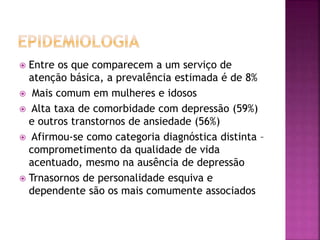  Entre os que comparecem a um serviço de
atenção básica, a prevalência estimada é de 8%
 Mais comum em mulheres e idosos
 Alta taxa de comorbidade com depressão (59%)
e outros transtornos de ansiedade (56%)
 Afirmou-se como categoria diagnóstica distinta –
comprometimento da qualidade de vida
acentuado, mesmo na ausência de depressão
 Trnasornos de personalidade esquiva e
dependente são os mais comumente associados
 
