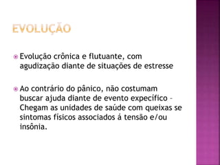  Evolução crônica e flutuante, com
agudização diante de situações de estresse
 Ao contrário do pânico, não costumam
buscar ajuda diante de evento expecífico –
Chegam as unidades de saúde com queixas se
sintomas físicos associados á tensão e/ou
insônia.
 