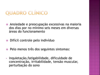  Ansiedade e preocupação excessivas na maioria
dos dias por no mínimo seis meses em diversas
áreas do funcionamento
 Difícil controle pelo indivíduo
 Pelo menos três dos seguintes sintomas:
• inquietação,fatigabilidade, dificuldade de
concentração, irritabilidade, tensão muscular,
perturbação do sono
 