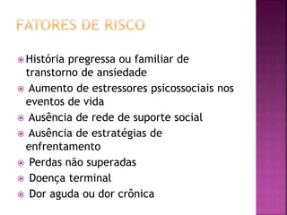  História pregressa ou familiar de
transtorno de ansiedade
 Aumento de estressores psicossociais nos
eventos de vida
 Ausência de rede de suporte social
 Ausência de estratégias de
enfrentamento
 Perdas não superadas
 Doença terminal
 Dor aguda ou dor crônica
 