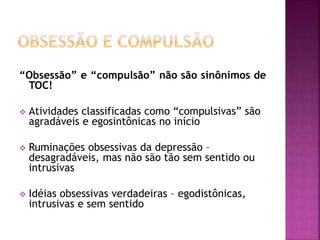 “Obsessão” e “compulsão” não são sinônimos de
TOC!
 Atividades classificadas como “compulsivas” são
agradáveis e egosintônicas no início
 Ruminações obsessivas da depressão –
desagradáveis, mas não são tão sem sentido ou
intrusivas
 Idéias obsessivas verdadeiras – egodistônicas,
intrusivas e sem sentido
 