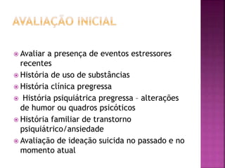  Avaliar a presença de eventos estressores
recentes
 História de uso de substâncias
 História clínica pregressa
 História psiquiátrica pregressa – alterações
de humor ou quadros psicóticos
 História familiar de transtorno
psiquiátrico/ansiedade
 Avaliação de ideação suicida no passado e no
momento atual
 