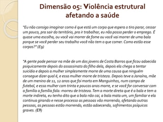 Dimensão 05: Violência estrutural
afetando a saúde
"Eu não consigo imaginar como é que está um corpo que espera o tiro parar, cessar
um pouco, pra sair do território, pra ir trabalhar, eu não posso perder o emprego. É
quase uma escolha, ou você vai morrer de fome ou você vai morrer de uma bala
porque se você perder seu trabalho você não tem o que comer. Como estão esse
corpos?" (E9)
"A gente pode pensar na mãe de um dos jovens de Costa Barros que ficou adoecida
psiquicamente depois do assassinato do filho dela, depois ela chega a tentar
suicídio e depois a mulher simplesmente morre de uma causa que ninguém
consegue dizer qual é, e essa mulher morre de tristeza. Depois teve a Janaína, mãe
de um menino de 11, 12 anos que foi morto em Manguinhos, num campo de
futebol, e essa mulher com trinta e poucos anos morre, e se você for conversar com
a família a família fala: morreu de tristeza. Tem a morte direta que é a bala e tem a
morte indireta, eu tenho dito que a bala não cai, a bala mata um, um familiar e ela
continua girando e nesse processo as pessoas vão morrendo, afetando outras
pessoas, as pessoas estão morrendo, estão adoecendo, sofrimentos psíquicos
graves. (E9)
 