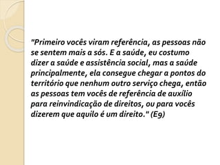 "Primeiro vocês viram referência, as pessoas não
se sentem mais a sós. E a saúde, eu costumo
dizer a saúde e assistência social, mas a saúde
principalmente, ela consegue chegar a pontos do
território que nenhum outro serviço chega, então
as pessoas tem vocês de referência de auxílio
para reinvindicação de direitos, ou para vocês
dizerem que aquilo é um direito." (E9)
 