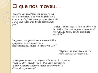 O que nos moveu…
“Recebi um relatório da diretora da
escola que dizia que minha filha de 5
anos era chefe de uma gangue da escola
e que era claro que tinha puxado ao
pai.”
“O lugar mais seguro pra mulher é no
trabalho. Em casa a gente apanha do
marido, do filho, ainda tem bala
perdida.”
“A gente tem que ensinar nossos filhos
a superar isso e aguentar a
discriminação. A gente vive com isso.”
“A gente nunca viveu outra
coisa sem ser a violência.”
“Sabe porque eu estou esperando mais de 2 anos a
vaga do dentista do meu filho sair? Porque eu
tenho esperança. Quem mora no morro vive
disso, de esperança.”
 