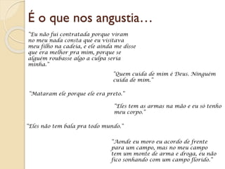 É o que nos angustia…
“Eu não fui contratada porque viram
no meu nada consta que eu visitava
meu filho na cadeia, e ele ainda me disse
que era melhor pra mim, porque se
alguém roubasse algo a culpa seria
minha.”
“Quem cuida de mim é Deus. Ninguém
cuida de mim.”
“Mataram ele porque ele era preto.”
“Eles tem as armas na mão e eu só tenho
meu corpo.”
“Eles não tem bala pra todo mundo.”
“Aonde eu moro eu acordo de frente
para um campo, mas no meu campo
tem um monte de arma e droga, eu não
fico sonhando com um campo florido.”
 